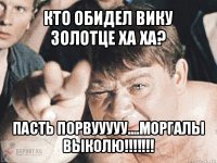 кто обидел вику золотце ха ха? пасть порвууууу....моргалы выколю!!!