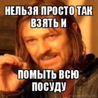 нельзя просто так взять и помыть всю посуду