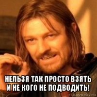  нельзя так просто взять и не кого не подводить!