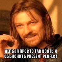  нельзя просто так взять и объяснить present perfect