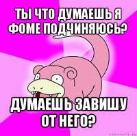 ты что думаешь я фоме подчиняюсь? думаешь завишу от него?