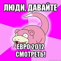 люди, давайте евро 2012 смотреть!