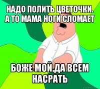 надо полить цветочки. а то мама ноги сломает боже мой,да всем насрать