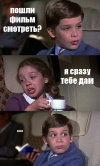 пошли фильм смотреть? я сразу тебе дам ....