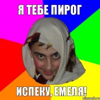 я тебе пирог испеку, емеля!