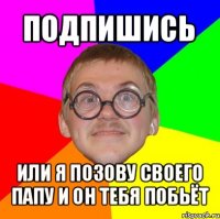 подпишись или я позову своего папу и он тебя побьёт