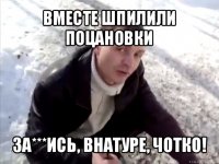 вместе шпилили поцановки за***ись, внатуре, чотко!