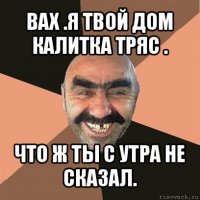 вах .я твой дом калитка тряс . что ж ты с утра не сказал.