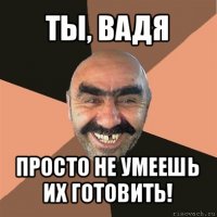 ты, вадя просто не умеешь их готовить!