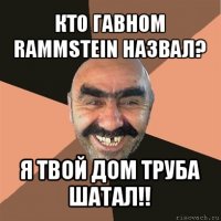 кто гавном rammstein назвал? я твой дом труба шатал!!