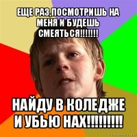 еще раз,посмотришь на меня и будешь смеяться!!! найду в коледже и убью нах!!!