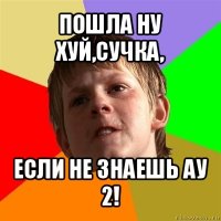 пошла ну хуй,сучка, если не знаешь ау 2!