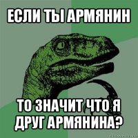 если ты армянин то значит что я друг армянина?