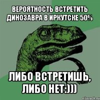 вероятность встретить динозавра в иркутске 50% либо встретишь, либо нет:)))