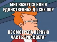 мне кажется или я единственная до сих пор не смотрела первую часть "рассвета"