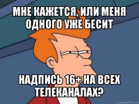 мне кажется, или меня одного уже бесит надпись 16+ на всех телеканалах?