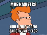 мне кажется или я еще успею заполучить его?