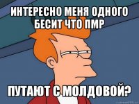 интересно меня одного бесит что пмр путают с молдовой?