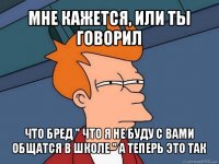 мне кажется, или ты говорил что бред " что я не буду с вами общатся в школе " а теперь это так