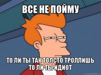 все не пойму то ли ты так толсто троллишь
то ли ты идиот