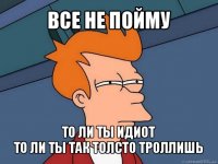 все не пойму то ли ты идиот
то ли ты так толсто троллишь