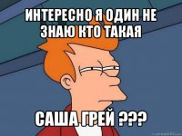 интересно я один не знаю кто такая саша грей ???