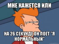 мне кажется или на 26 секунде он поет "я нормальный"