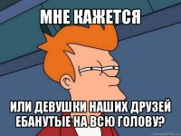 мне кажется или девушки наших друзей ебанутые на всю голову?