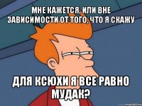 мне кажется, или вне зависимости от того, что я скажу для ксюхи я все равно мудак?