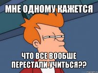 мне одному кажется что все вообше перестали учиться??