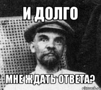 и долго мне ждать ответа?