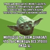 три вещи никогда не сможет сделать человек : 1.прочитать все цифры 12344556768 2. высунуть язык и трогать лоб 3. понять какой же он лох) молодец ты всем доказал что ты сможешь все это)))) пизд*ц...