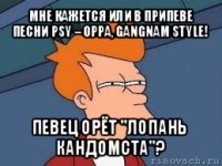 мне кажется или в припеве песни psy – oppa, gangnam style! певец орёт "лопань кандомста"?