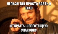 нельзя так просто взять и тихо открыть шелестящую упаковку