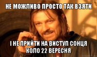 не можливо просто так взяти і не прийти на виступ сонця коло 22 вересня