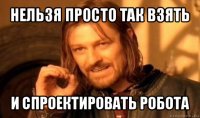 нельзя просто так взять и спроектировать робота