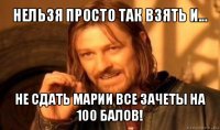 нельзя просто так взять и... не сдать марии все зачеты на 100 балов!