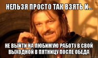 нельзя просто так взять и... не выйти на любимую работу в свой выходной в пятницу после обеда