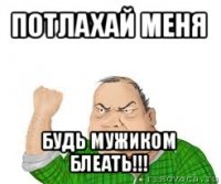 потлахай меня будь мужиком блеать!!!