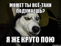 Может ты всё-таки подумаешь? Я же круто пою