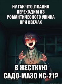 ну так что, плавно переходим из романтического ужина при свечах в жесткую садо-мазо nc-21?