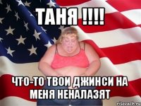 таня !!! что-то твои джинси на меня неналазят