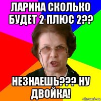 ларина сколько будет 2 плюс 2?? незнаешь??? ну двойка!