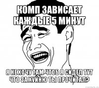 комп зависает каждые 5 минут я не хочу там чтоб я сидел тут что за хуйню ты прочитал?