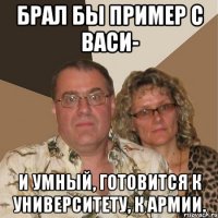 брал бы пример с васи- и умный, готовится к университету, к армии.