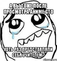 а вы тоже после просмотра аниме gto хоть раз представляли себя учителем?