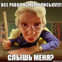 Слышь меня? Все равно измерю письку!!!