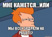 мне кажется...или мы всех задрали на работе?