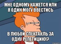 мне одному кажется или я один могу ввестись в любой спектакль за одну репетицию!?