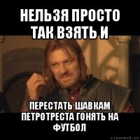 нельзя просто так взять и перестать шавкам петротреста гонять на футбол